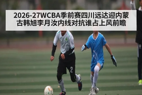 2026-27WCBA季前赛四川远达迎内蒙古韩旭李月汝内线对抗谁占上风前瞻